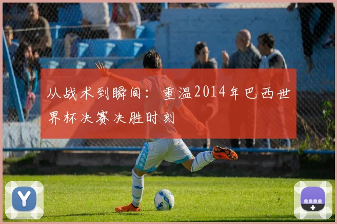 从战术到瞬间：重温2014年巴西世界杯决赛决胜时刻