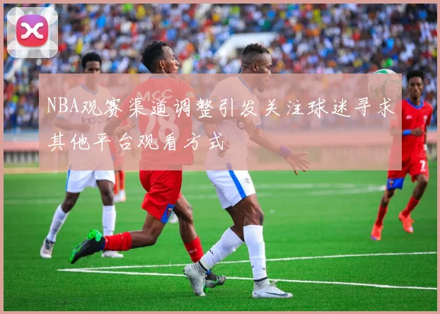 NBA观赛渠道调整引发关注球迷寻求其他平台观看方式