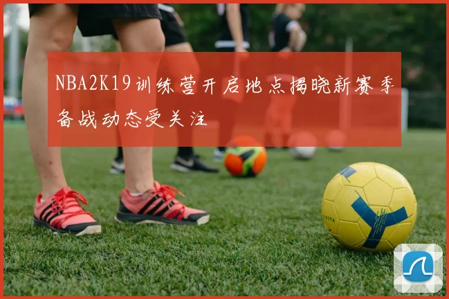 NBA2K19训练营开启地点揭晓新赛季备战动态受关注